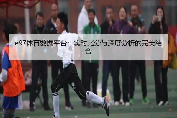 e97体育数据平台：实时比分与深度分析的完美结合