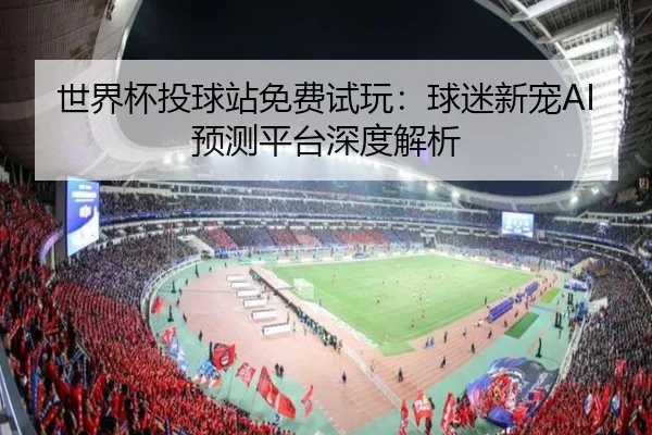 世界杯投球站免费试玩：球迷新宠AI预测平台深度解析